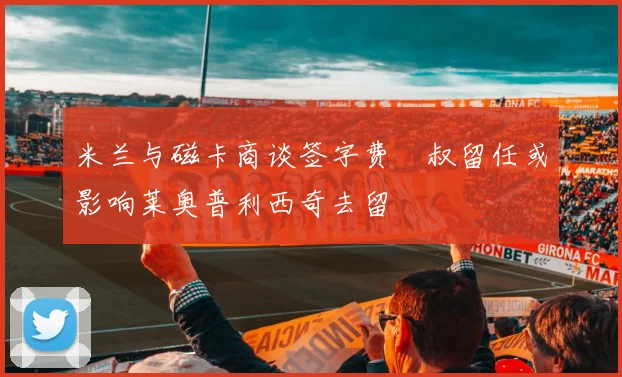 米兰与磁卡商谈签字费囧叔留任或影响莱奥普利西奇去留