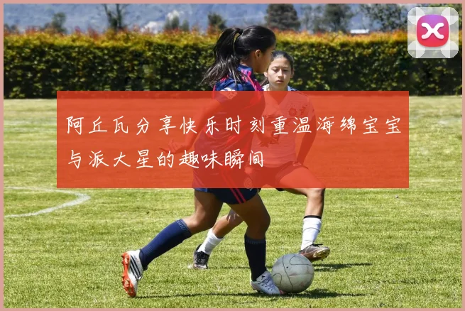 阿丘瓦分享快乐时刻重温海绵宝宝与派大星的趣味瞬间