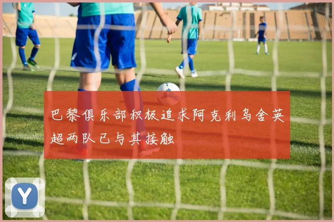 巴黎俱乐部积极追求阿克利乌舍英超两队已与其接触