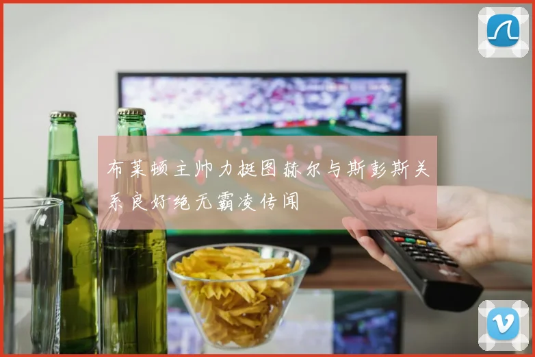 布莱顿主帅力挺图赫尔与斯彭斯关系良好绝无霸凌传闻