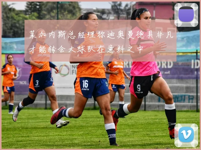 莱加内斯总经理称迪奥曼德具非凡才能转会大球队在意料之中