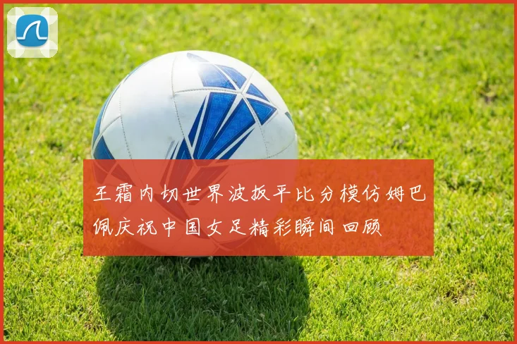 王霜内切世界波扳平比分模仿姆巴佩庆祝中国女足精彩瞬间回顾