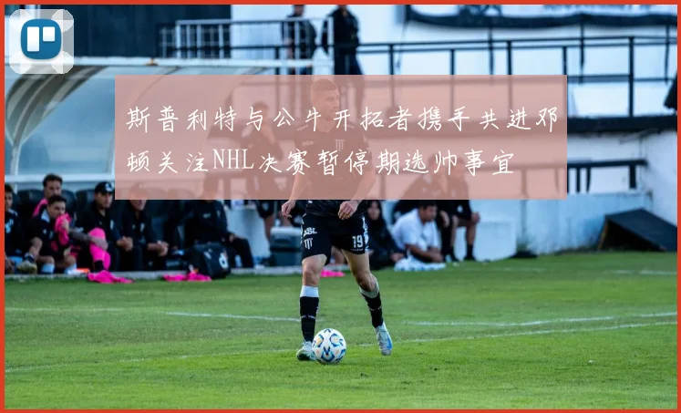 斯普利特与公牛开拓者携手共进邓顿关注NHL决赛暂停期选帅事宜
