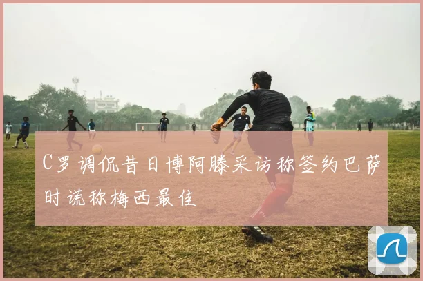 C罗调侃昔日博阿滕采访称签约巴萨时谎称梅西最佳