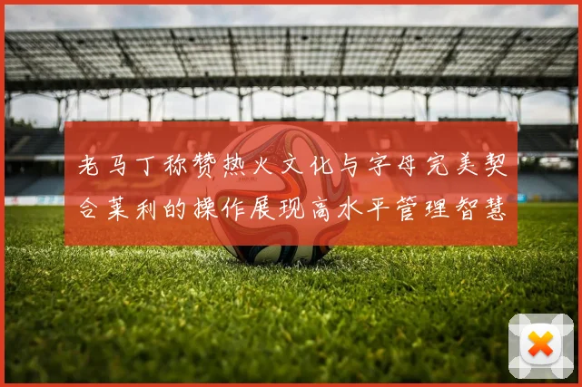 老马丁称赞热火文化与字母完美契合莱利的操作展现高水平管理智慧