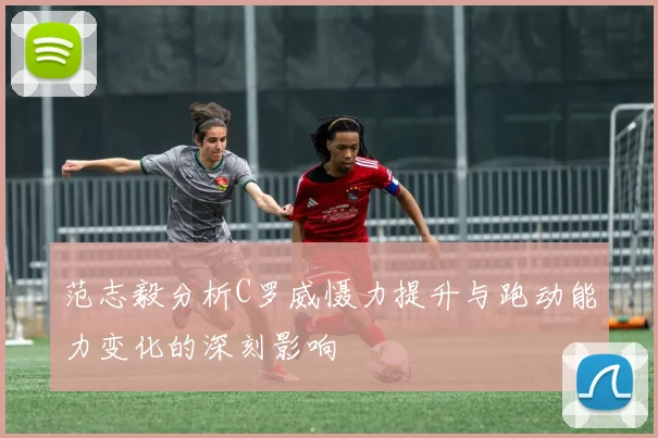 范志毅分析C罗威慑力提升与跑动能力变化的深刻影响